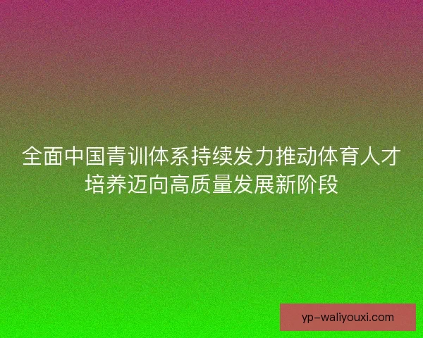 全面中国青训体系持续发力推动体育人才培养迈向高质量发展新阶段