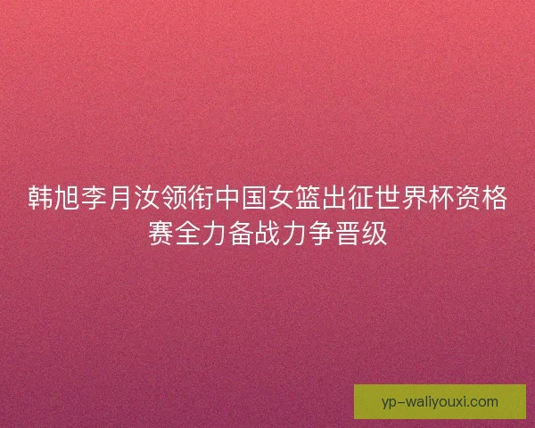韩旭李月汝领衔中国女篮出征世界杯资格赛全力备战力争晋级