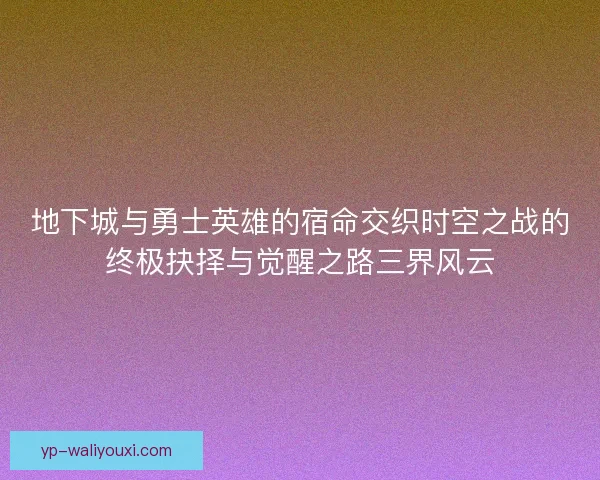地下城与勇士英雄的宿命交织时空之战的终极抉择与觉醒之路三界风云