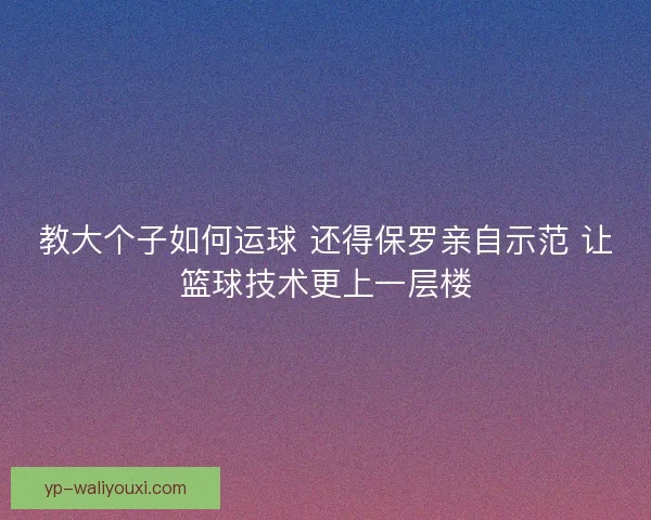 教大个子如何运球 还得保罗亲自示范 让篮球技术更上一层楼